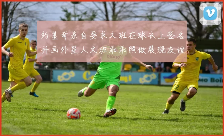 约基奇亲自要求文班在球衣上签名并画外星人文班乖乖照做展现友谊与幽默