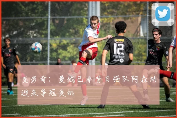 克劳奇：曼城已非昔日强队阿森纳迎来争冠良机