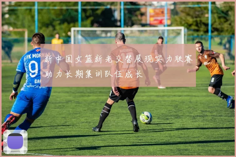 新中国女篮新老交替展现实力联赛助力长期集训队伍成长