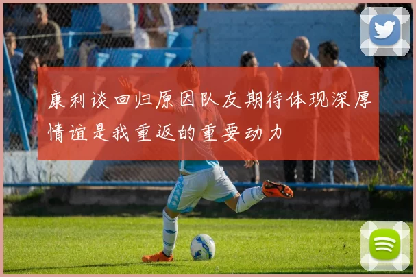 康利谈回归原因队友期待体现深厚情谊是我重返的重要动力