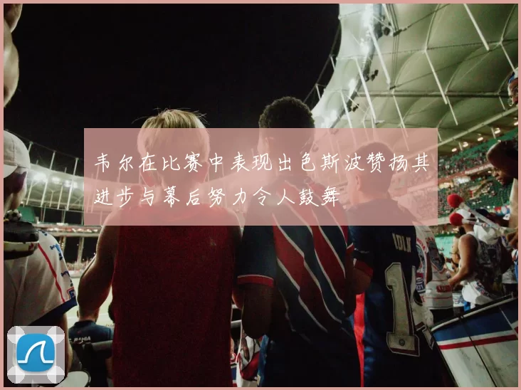韦尔在比赛中表现出色斯波赞扬其进步与幕后努力令人鼓舞