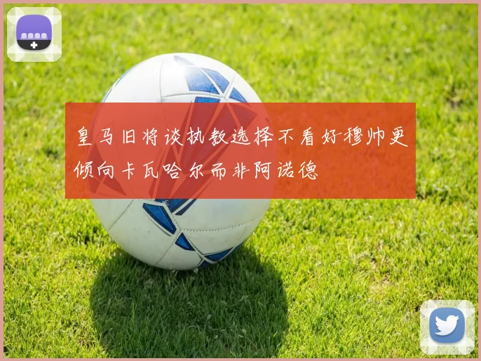 皇马旧将谈执教选择不看好穆帅更倾向卡瓦哈尔而非阿诺德