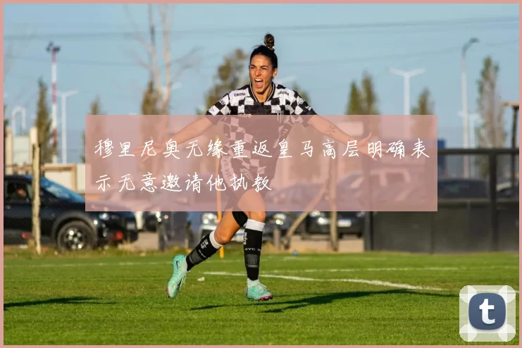 穆里尼奥无缘重返皇马高层明确表示无意邀请他执教