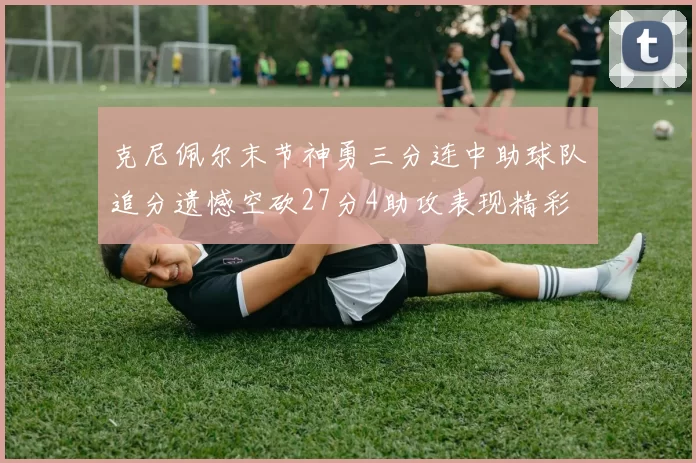 克尼佩尔末节神勇三分连中助球队追分遗憾空砍27分4助攻表现精彩