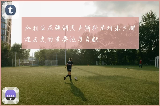 加利亚尼强调贝卢斯科尼对米兰辉煌历史的重要性与贡献