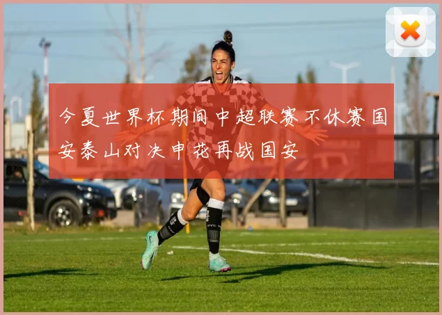 今夏世界杯期间中超联赛不休赛国安泰山对决申花再战国安