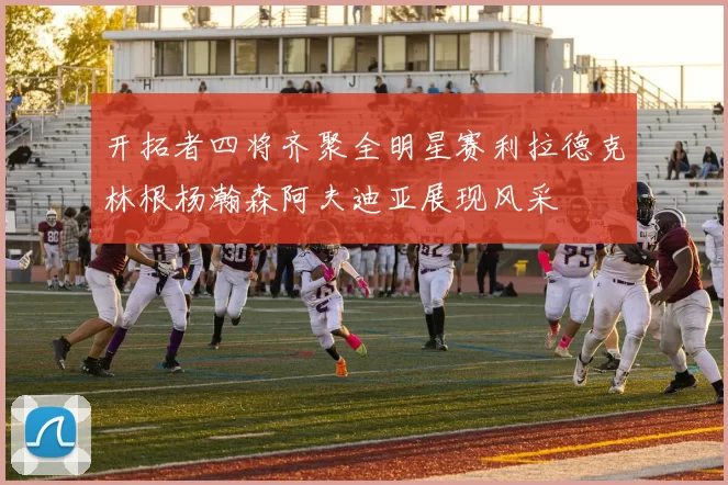 开拓者四将齐聚全明星赛利拉德克林根杨瀚森阿夫迪亚展现风采