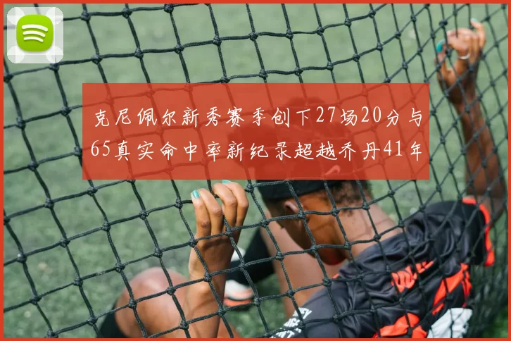 克尼佩尔新秀赛季创下27场20分与65真实命中率新纪录超越乔丹41年历史