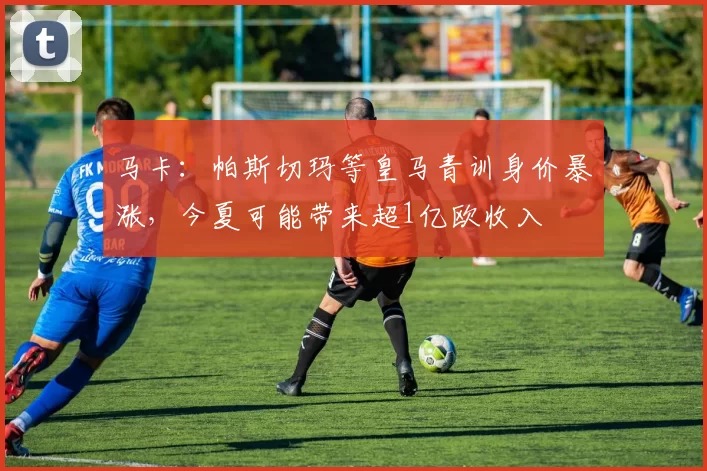 马卡：帕斯切玛等皇马青训身价暴涨，今夏可能带来超1亿欧收入