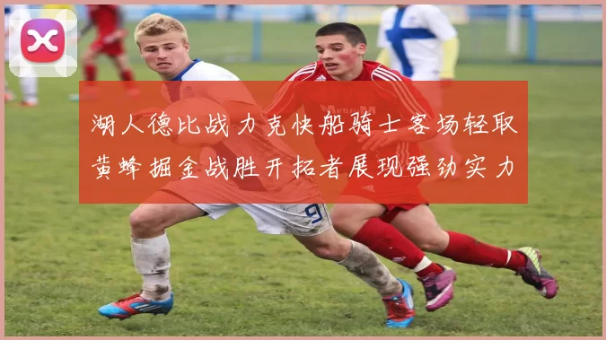 湖人德比战力克快船骑士客场轻取黄蜂掘金战胜开拓者展现强劲实力
