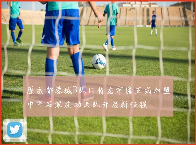 原成都蓉城B队门将龙宇壕正式加盟中甲石家庄功夫队开启新征程