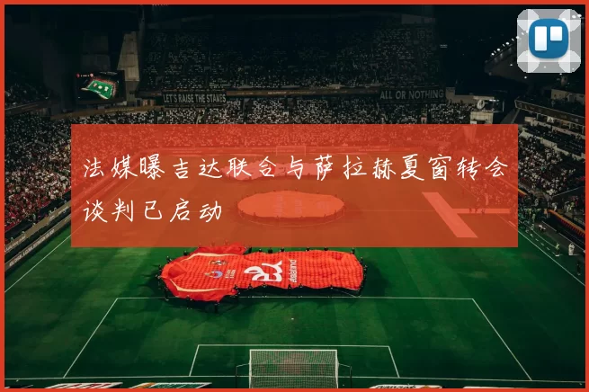 法媒曝吉达联合与萨拉赫夏窗转会谈判已启动