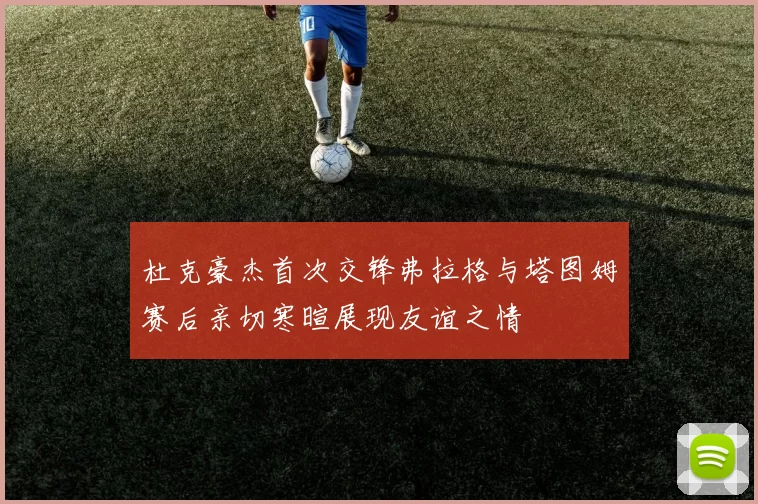 杜克豪杰首次交锋弗拉格与塔图姆赛后亲切寒暄展现友谊之情