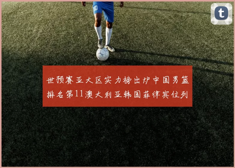 世预赛亚大区实力榜出炉中国男篮排名第11澳大利亚韩国菲律宾位列前三