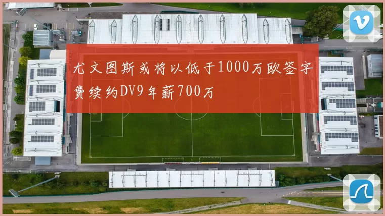 尤文图斯或将以低于1000万欧签字费续约DV9年薪700万