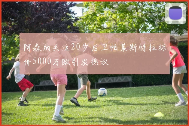 阿森纳关注20岁后卫帕莱斯特拉标价5000万欧引发热议