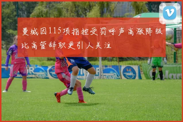 曼城因115项指控受罚呼声高涨降级比高管辞职更引人关注