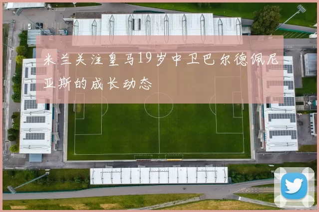 米兰关注皇马19岁中卫巴尔德佩尼亚斯的成长动态