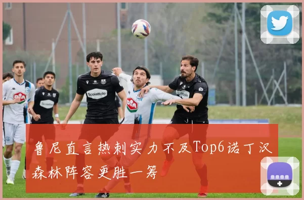 鲁尼直言热刺实力不及Top6诺丁汉森林阵容更胜一筹