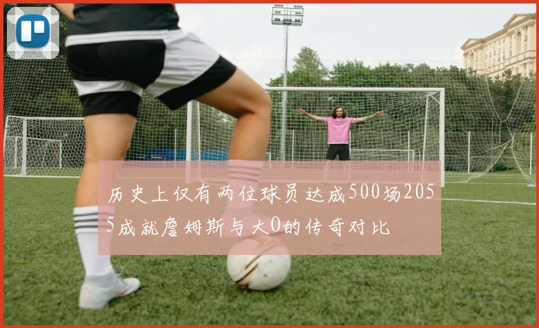 历史上仅有两位球员达成500场2055成就詹姆斯与大O的传奇对比