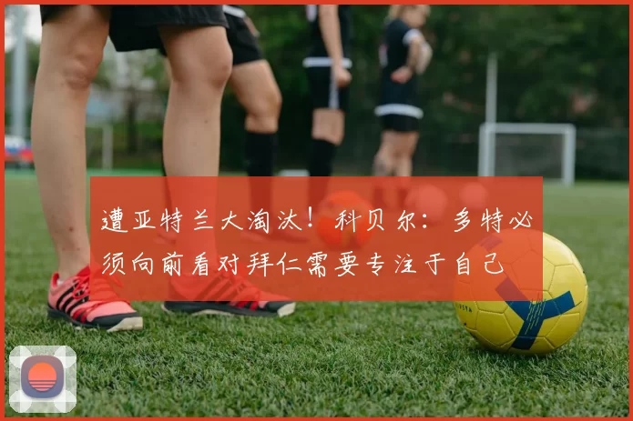 遭亚特兰大淘汰！科贝尔：多特必须向前看对拜仁需要专注于自己