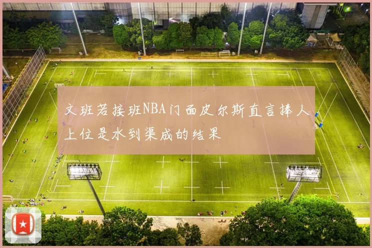 文班若接班NBA门面皮尔斯直言捧人上位是水到渠成的结果
