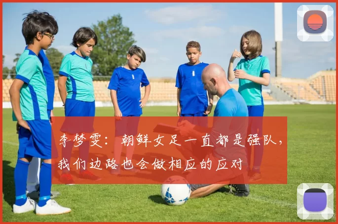 李梦雯：朝鲜女足一直都是强队，我们边路也会做相应的应对