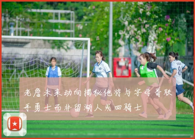 老詹未来动向揭秘他将与字母哥联手勇士而非留湖人或回骑士